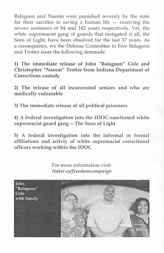 Balagoon and Nacem were punished severely by the state for their sacrifice in saving a human life — receiving the severe sentences of 84 and 142 years respectively. Yet, the white supremacist gang of guards that instigated it all, the Sons of Light, have been absolved for the last 37 years. As a consequence, we the Defense Committee to Free Balagoon and Trotter issue the following demands:  1) The immediate release of John “Balagoon” Cole and Christopher “Nacem” Trotter from Indiana Department of Corrections custody  2) The release of all incarcerated seniors and who are medically vulnerable  3) The immediate release of all political prisoners  4) A federal investigation into the IDOC-sanctioned white supremacist guard gang - The Sons of Light  5) A federal investigation into the informal or formal affiliations and activiy of white supremacist correctional officers working within the IDOC  For more information visit linktr.eq/freedomeampaign  with family  